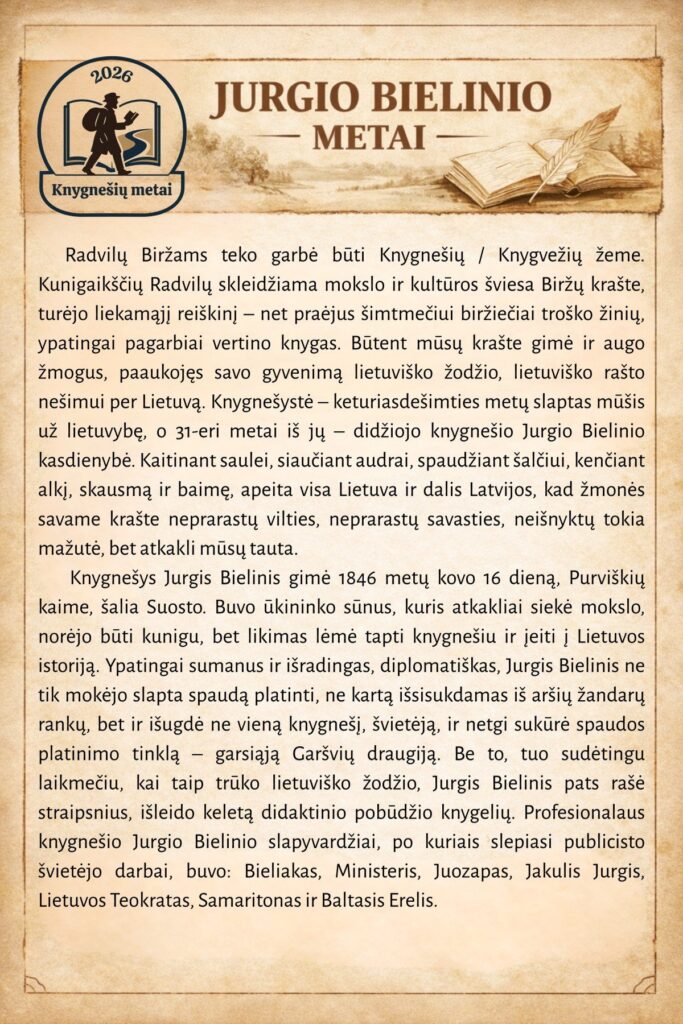 Senas, pergamento stiliaus plakatas su antrašte „Jurgio Bielinio metai“. Kairėje – apskritas 2026 m. „Knygnešių metai“ logotipas su knygnešio siluetu, dešinėje – atversta knyga ir plunksna. Centre pateiktas išsamus tekstas apie Radvilų ir Biržų krašto knygnešystės tradiciją bei Jurgio Bielinio gyvenimą ir veiklą: jo gimimą 1846 m. kovo 16 d. Purviškių kaime, slaptą spaudos platinimą, Garšvių draugijos įkūrimą, šviečiamąją veiklą ir naudotus slapyvardžius.